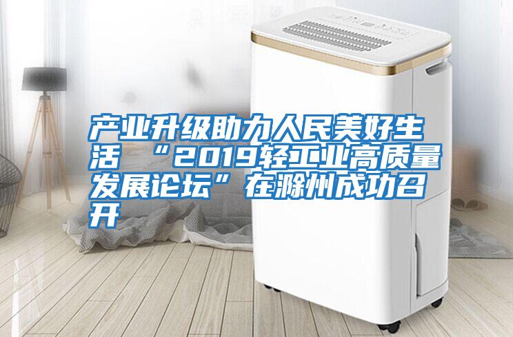 產(chǎn)業(yè)升級助力人民美好生活 “2019輕工業(yè)高質(zhì)量發(fā)展論壇”在滁州成功召開(kāi)