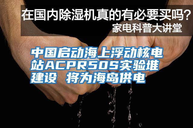中國啟動(dòng)海上浮動(dòng)核電站ACPR50S實(shí)驗堆建設 將為海島供電