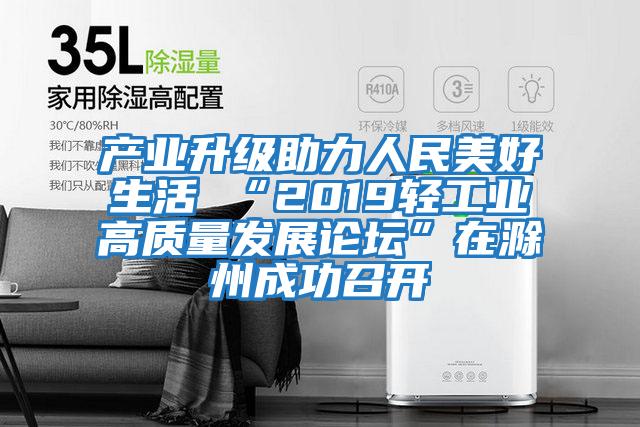 產(chǎn)業(yè)升級助力人民美好生活 “2019輕工業(yè)高質(zhì)量發(fā)展論壇”在滁州成功召開(kāi)