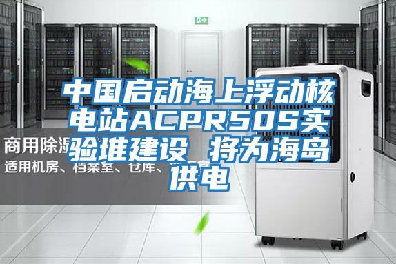 中國啟動(dòng)海上浮動(dòng)核電站ACPR50S實(shí)驗堆建設 將為海島供電