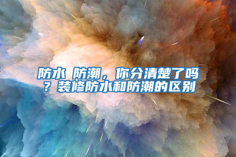 防水≠防潮，你分清楚了嗎？裝修防水和防潮的區別