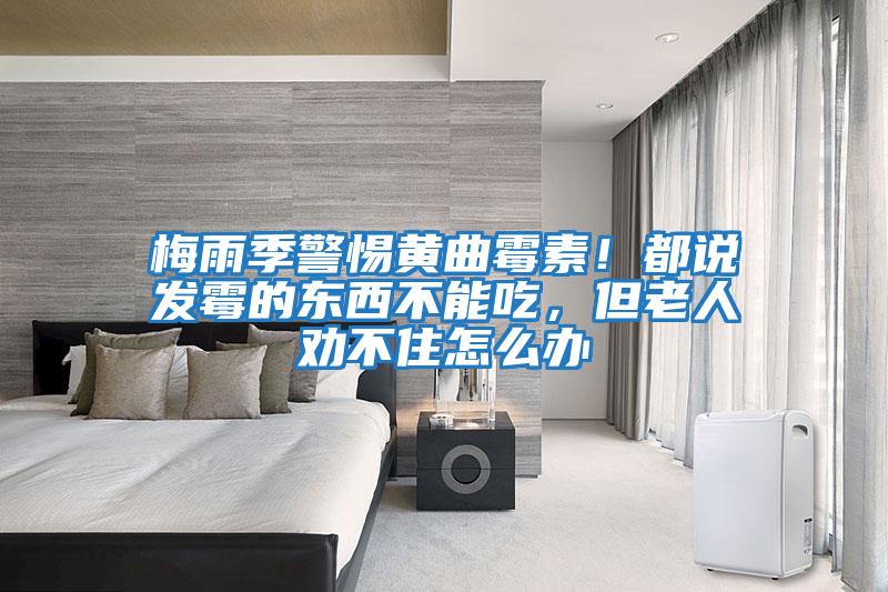 梅雨季警惕黃曲霉素！都說(shuō)發(fā)霉的東西不能吃，但老人勸不住怎么辦