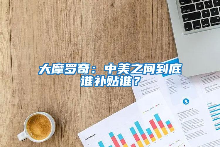 大摩羅奇：中美之間到底誰(shuí)補貼誰(shuí)？