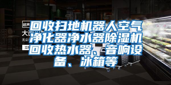 回收掃地機器人空氣凈化器凈水器除濕機回收熱水器、音響設備、冰箱等