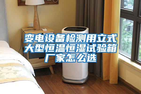 變電設備檢測用立式大型恒溫恒濕試驗箱廠(chǎng)家怎么選