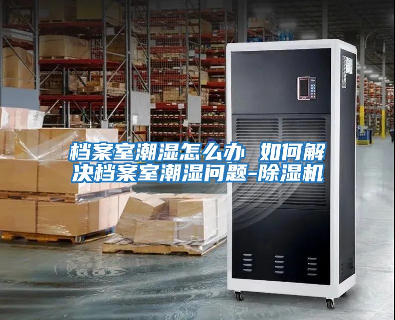 檔案室潮濕怎么辦 如何解決檔案室潮濕問(wèn)題-除濕機