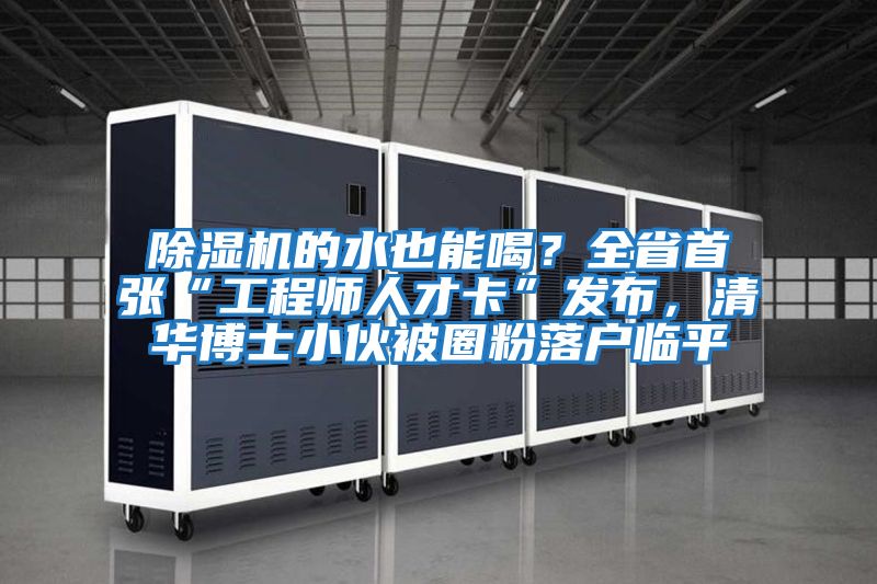 除濕機的水也能喝？全省首張“工程師人才卡”發(fā)布，清華博士小伙被圈粉落戶(hù)臨平